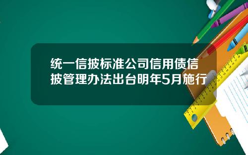 统一信披标准公司信用债信披管理办法出台明年5月施行