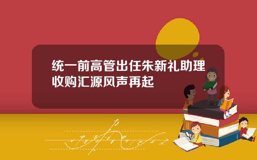 统一前高管出任朱新礼助理收购汇源风声再起
