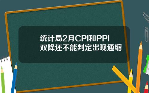 统计局2月CPI和PPI双降还不能判定出现通缩