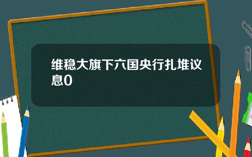 维稳大旗下六国央行扎堆议息0