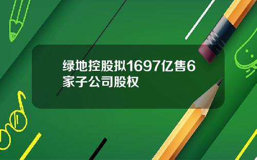 绿地控股拟1697亿售6家子公司股权