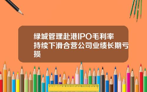 绿城管理赴港IPO毛利率持续下滑合营公司业绩长期亏损