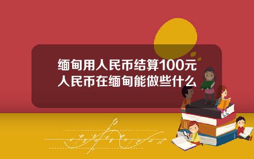 缅甸用人民币结算100元人民币在缅甸能做些什么