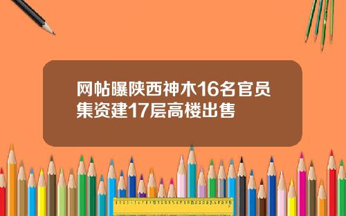 网帖曝陕西神木16名官员集资建17层高楼出售