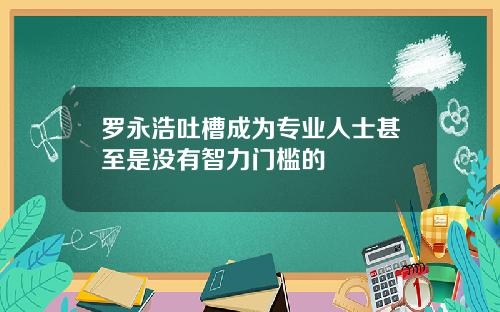 罗永浩吐槽成为专业人士甚至是没有智力门槛的