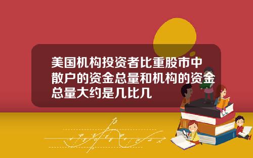 美国机构投资者比重股市中散户的资金总量和机构的资金总量大约是几比几