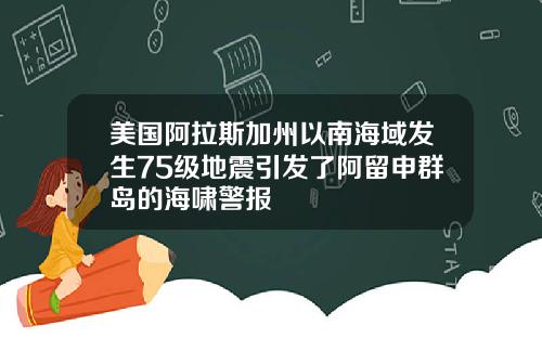 美国阿拉斯加州以南海域发生75级地震引发了阿留申群岛的海啸警报