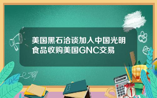 美国黑石洽谈加入中国光明食品收购美国GNC交易
