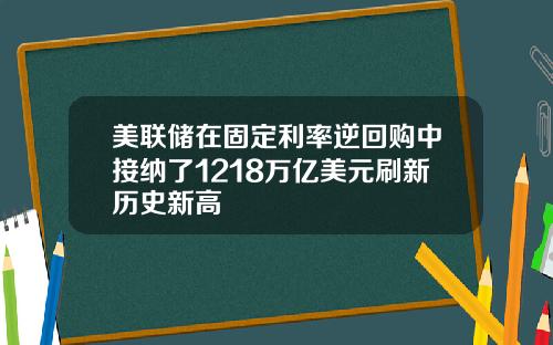 美联储在固定利率逆回购中接纳了1218万亿美元刷新历史新高