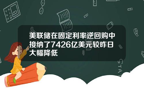 美联储在固定利率逆回购中接纳了7426亿美元较昨日大幅降低