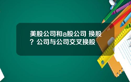 美股公司和a股公司 换股？公司与公司交叉换股