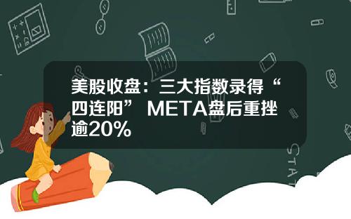 美股收盘：三大指数录得“四连阳” META盘后重挫逾20%