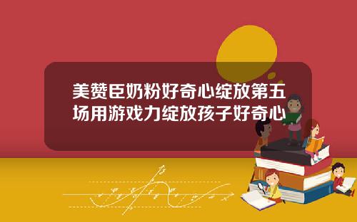 美赞臣奶粉好奇心绽放第五场用游戏力绽放孩子好奇心