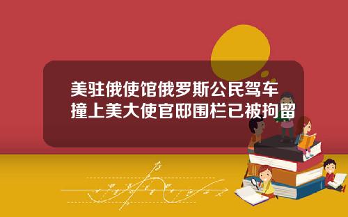 美驻俄使馆俄罗斯公民驾车撞上美大使官邸围栏已被拘留