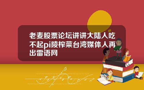 老麦股票论坛讲讲大陆人吃不起pi陵榨菜台湾媒体人再出雷语网