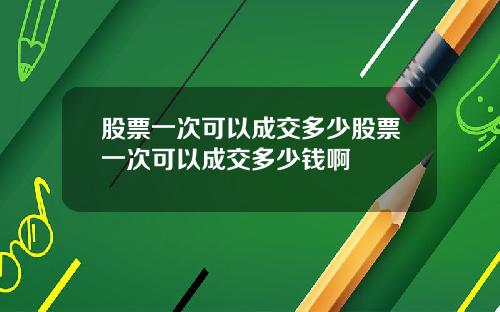 股票一次可以成交多少股票一次可以成交多少钱啊