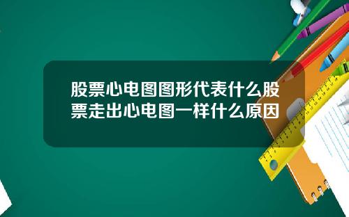股票心电图图形代表什么股票走出心电图一样什么原因
