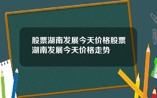 股票湖南发展今天价格股票湖南发展今天价格走势