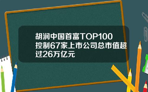 胡润中国首富TOP100控制67家上市公司总市值超过26万亿元