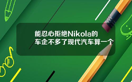 能忍心拒绝Nikola的车企不多了现代汽车算一个
