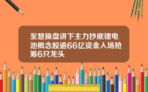 至慧操盘讲下主力抄底锂电池概念股逾66亿资金入场抢筹6只龙头