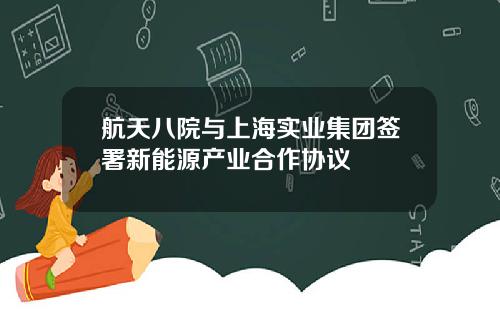 航天八院与上海实业集团签署新能源产业合作协议