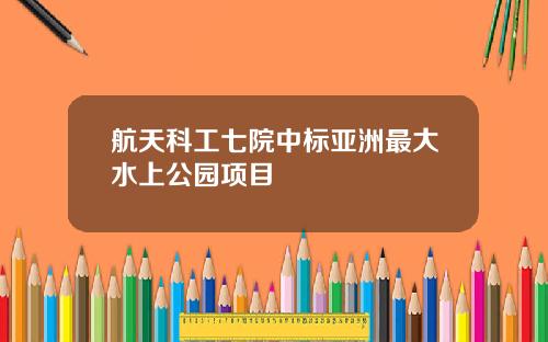 航天科工七院中标亚洲最大水上公园项目