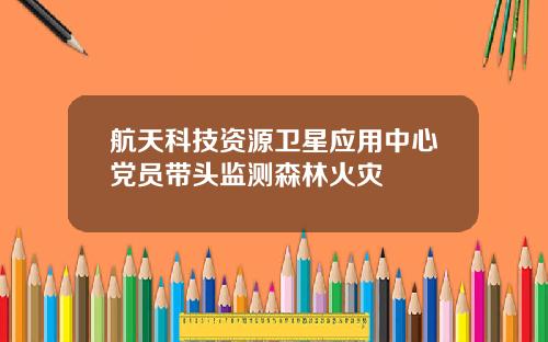 航天科技资源卫星应用中心党员带头监测森林火灾