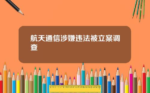 航天通信涉嫌违法被立案调查