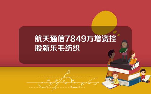 航天通信7849万增资控股新乐毛纺织
