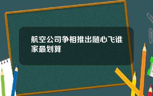 航空公司争相推出随心飞谁家最划算