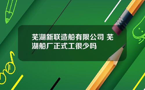 芜湖新联造船有限公司 芜湖船厂正式工很少吗