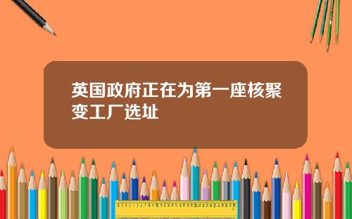 英国政府正在为第一座核聚变工厂选址