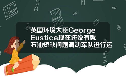 英国环境大臣GeorgeEustice现在还没有就石油短缺问题调动军队进行运输