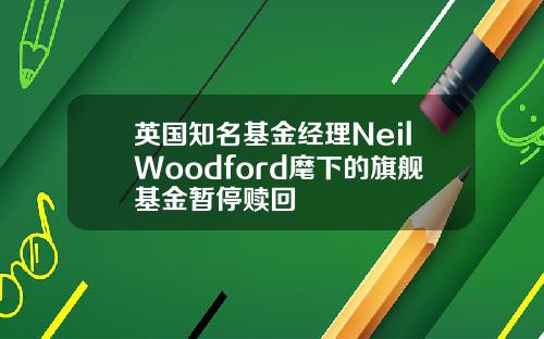 英国知名基金经理NeilWoodford麾下的旗舰基金暂停赎回