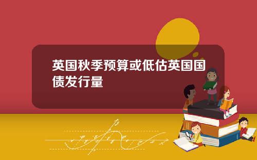 英国秋季预算或低估英国国债发行量