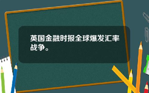英国金融时报全球爆发汇率战争。