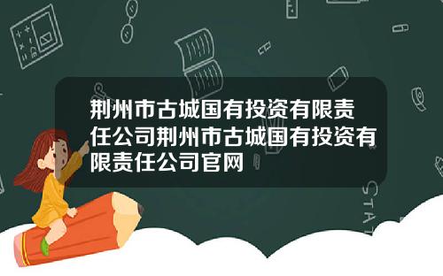 荆州市古城国有投资有限责任公司荆州市古城国有投资有限责任公司官网