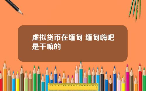 虚拟货币在缅甸 缅甸嗨吧是干嘛的