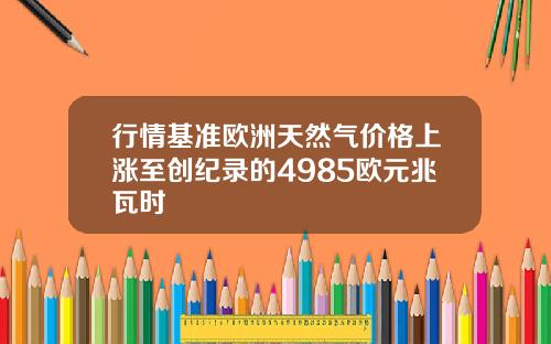 行情基准欧洲天然气价格上涨至创纪录的4985欧元兆瓦时