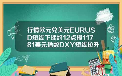 行情欧元兑美元EURUSD短线下挫约12点报11781美元指数DXY短线拉升近10点报9286