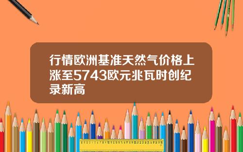 行情欧洲基准天然气价格上涨至5743欧元兆瓦时创纪录新高
