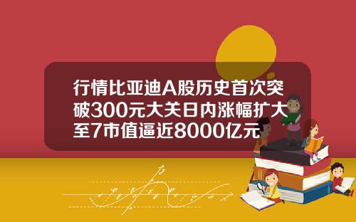 行情比亚迪A股历史首次突破300元大关日内涨幅扩大至7市值逼近8000亿元