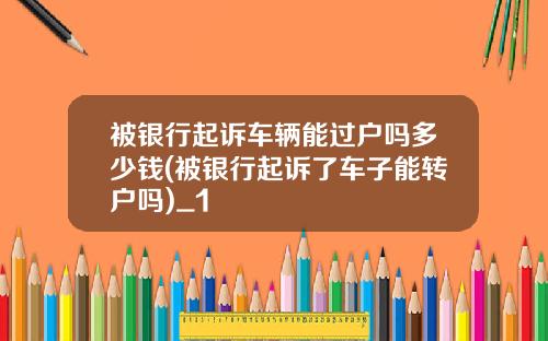 被银行起诉车辆能过户吗多少钱(被银行起诉了车子能转户吗)_1