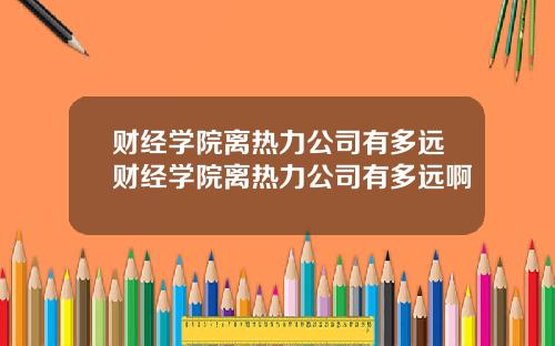财经学院离热力公司有多远财经学院离热力公司有多远啊