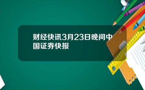 财经快讯3月23日晚间中国证券快报