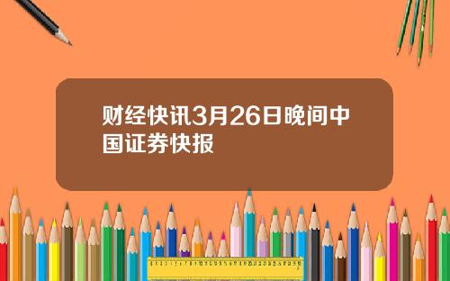 财经快讯3月26日晚间中国证券快报