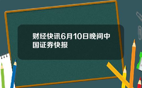 财经快讯6月10日晚间中国证券快报