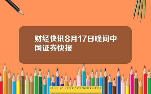 财经快讯8月17日晚间中国证券快报
