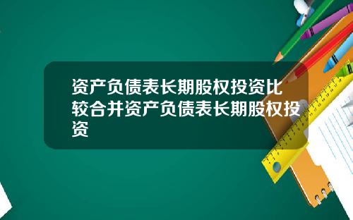 资产负债表长期股权投资比较合并资产负债表长期股权投资